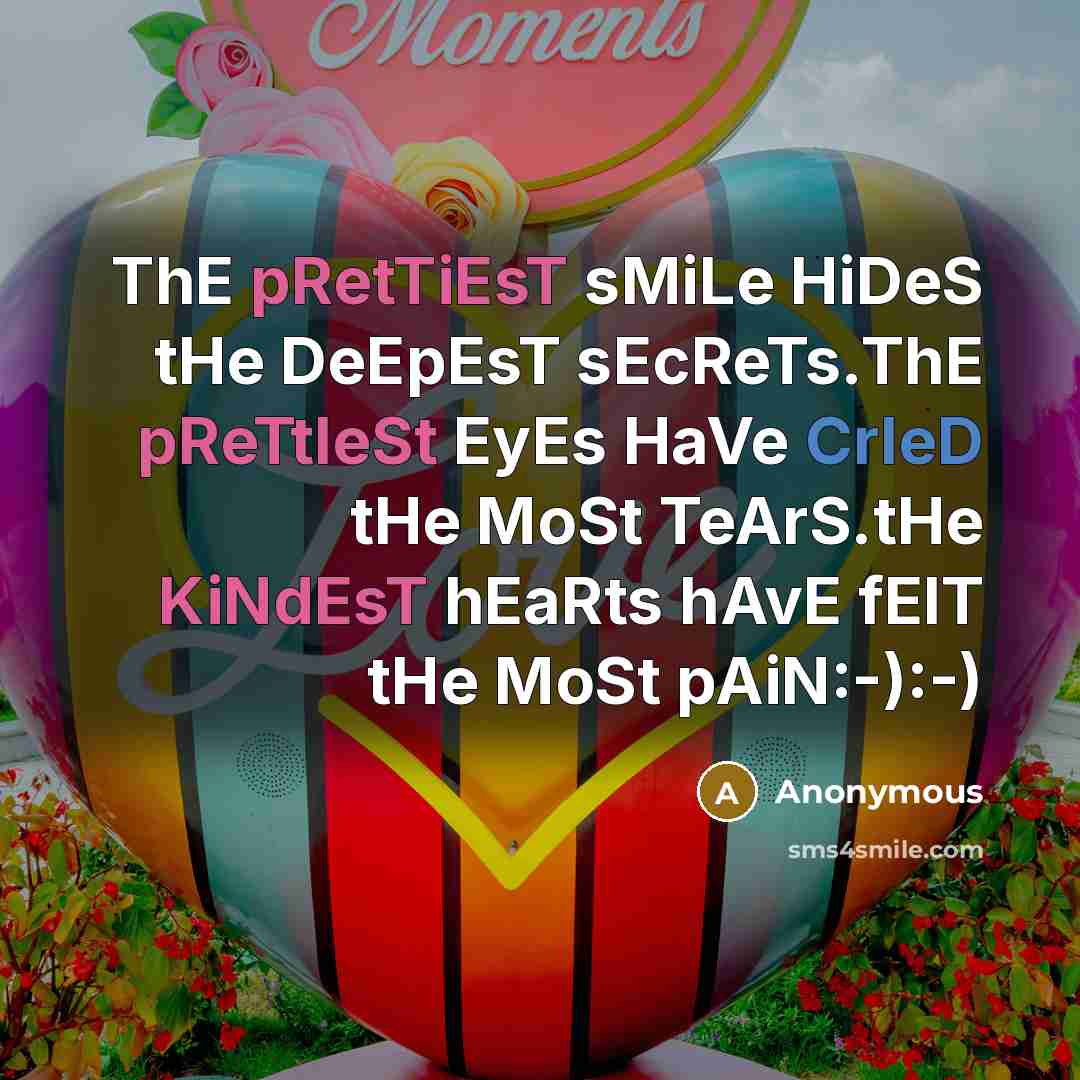 “ThE pRetTiEsT sMiLe HiDeS tHe DeEpEsT sEcReTs.ThE pReTtIeSt EyEs HaVe CrIeD tHe MoSt TeArS.tHe KiNdEsT hEaRts hAvE fElT tHe MoSt pAiN:-):-)” quote by Anonymous