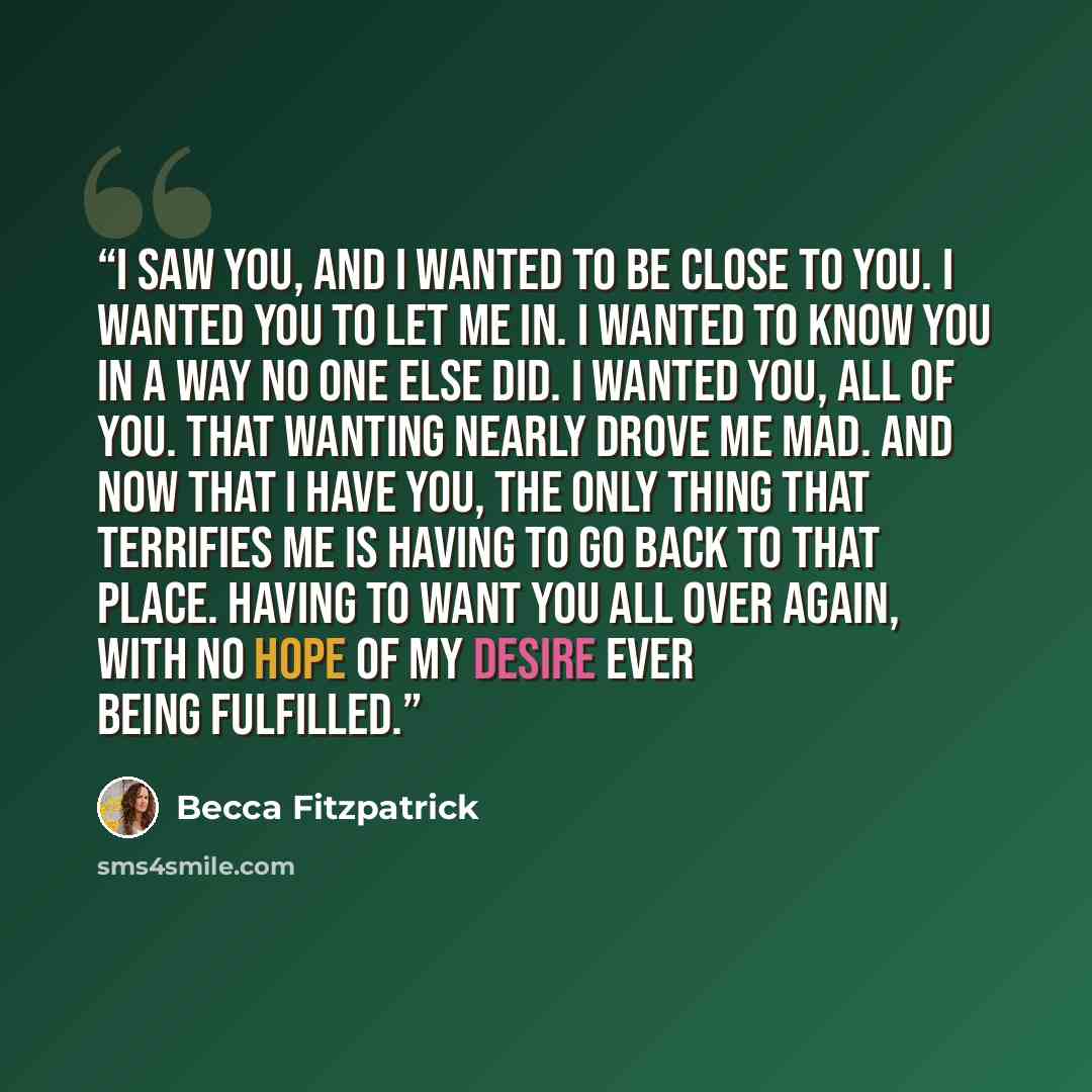 “I saw you, and I wanted to be close to you. I wanted you to let me in. I wanted to know you in a way no one else did. I wanted you, all of you. That wanting nearly drove me mad. And now that I have you, the only thing that terrifies me is having to go back to that place. Having to want you all…” quote by Becca Fitzpatrick