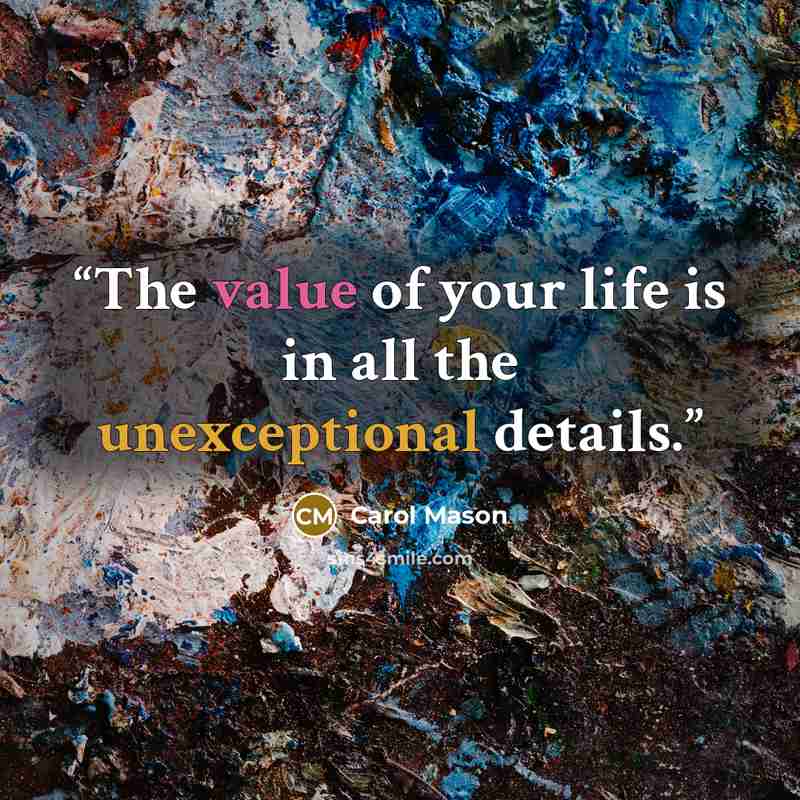 “The value of your life is in all the unexceptional details.” quote by Carol Mason