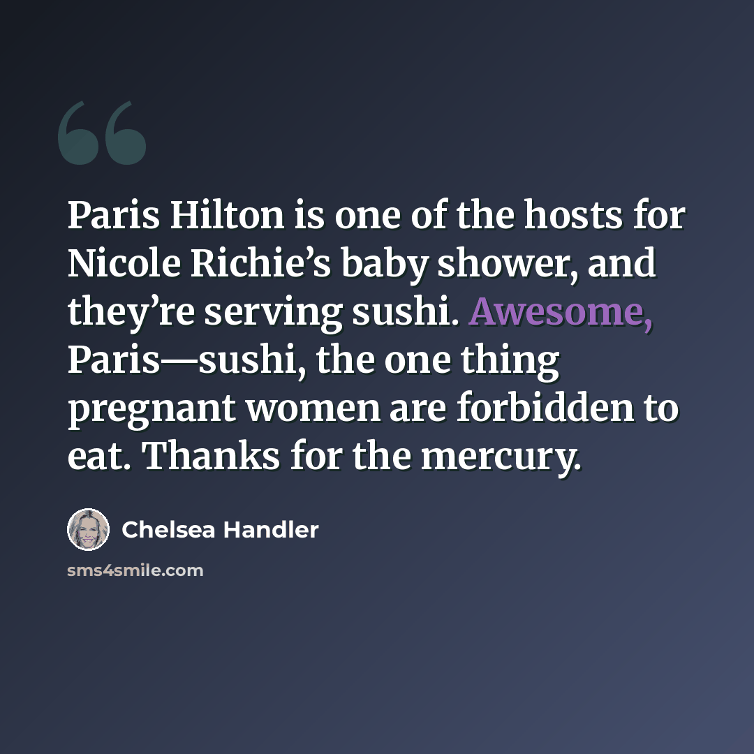 “Paris Hilton is one of the hosts for Nicole Richie’s baby shower, and they’re serving sushi. Awesome, Paris—sushi, the one thing pregnant women are forbidden to eat. Thanks for the mercury.” quote by Chelsea Handler