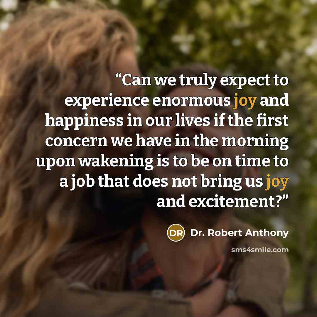 “Can we truly expect to experience enormous joy and happiness in our lives if the first concern we have in the morning upon wakening is to be on time to a job that does not bring us joy and excitement?” quote by Dr. Robert Anthony