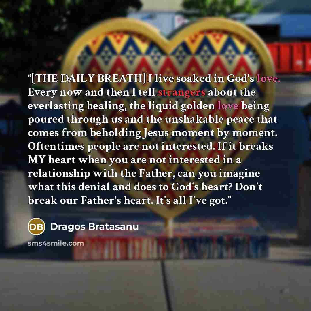 “[THE DAILY BREATH] I live soaked in God's love. Every now and then I tell strangers about the everlasting healing, the liquid golden love being poured through us and the unshakable peace that comes from beholding Jesus moment by moment. Oftentimes people are not interested. If it breaks MY heart…” quote by Dragos Bratasanu