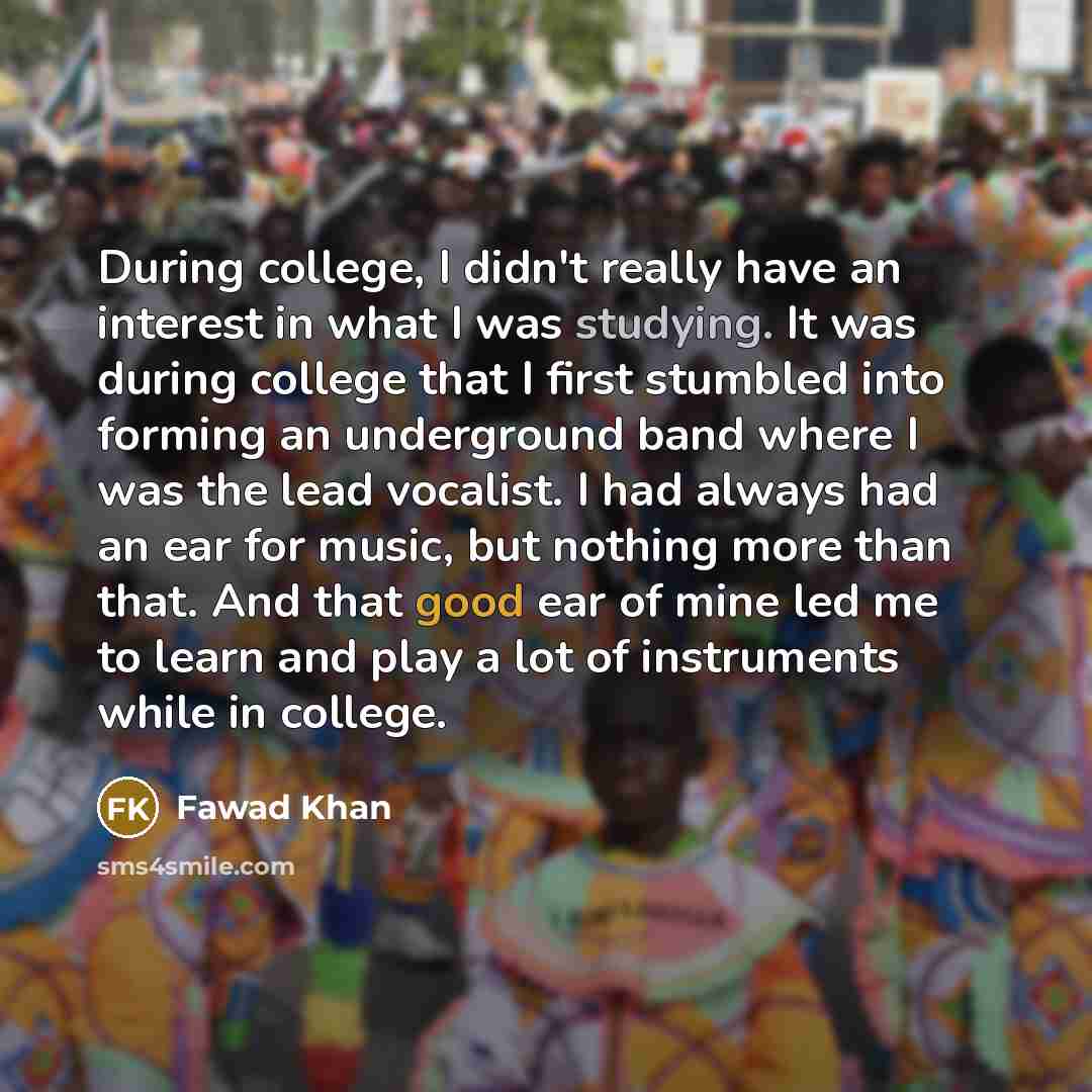 “During college, I didn't really have an interest in what I was studying. It was during college that I first stumbled into forming an underground band where I was the lead vocalist. I had always had an ear for music, but nothing more than that. And that good ear of mine led me to learn and play a…” quote by Fawad Khan