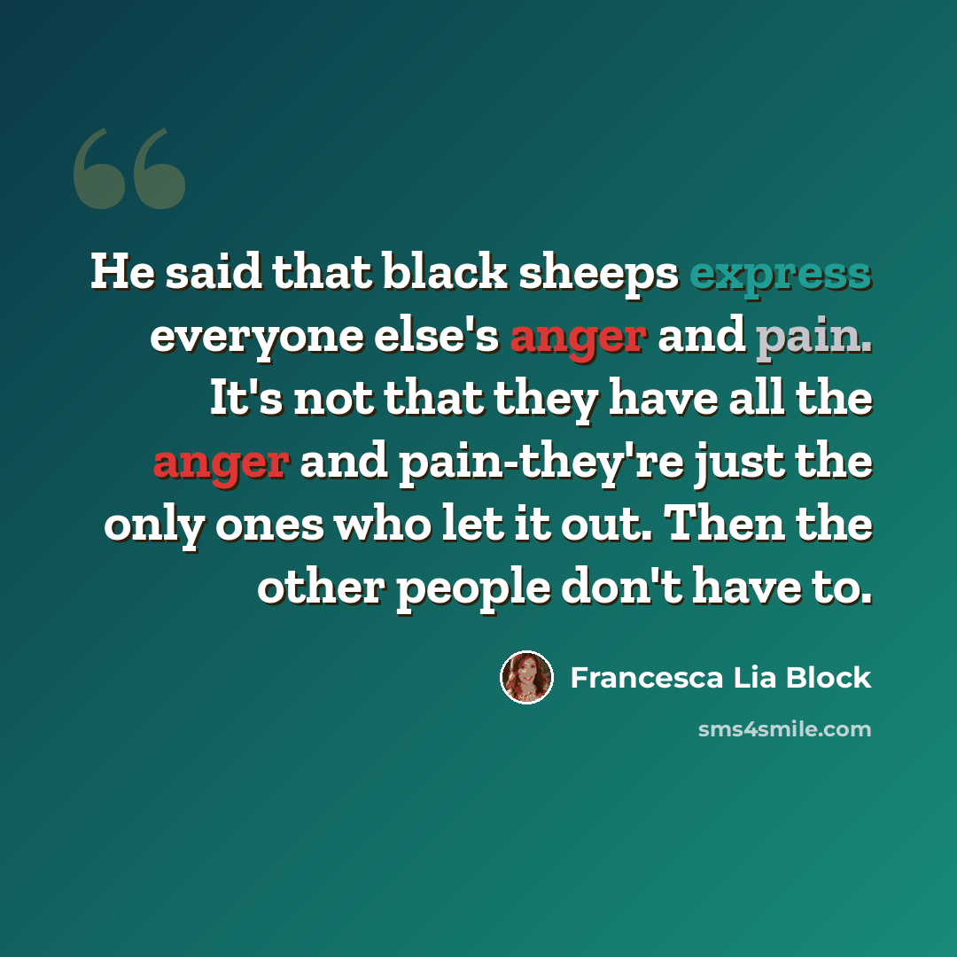 “He said that black sheeps express everyone else's anger and pain. It's not that they have all the anger and pain-they're just the only ones who let it out. Then the other people don't have to.” quote by Francesca Lia Block