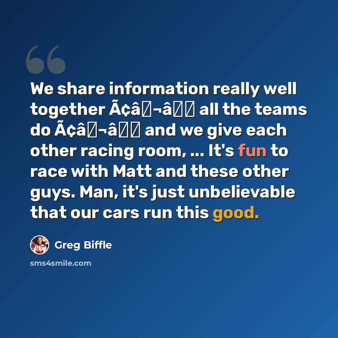 “We share information really well together Ã¢â¬â all the teams do Ã¢â¬â and we give each other racing room, ... It's fun to race with Matt and these other guys. Man, it's just unbelievable that our cars run this good.” quote by Greg Biffle