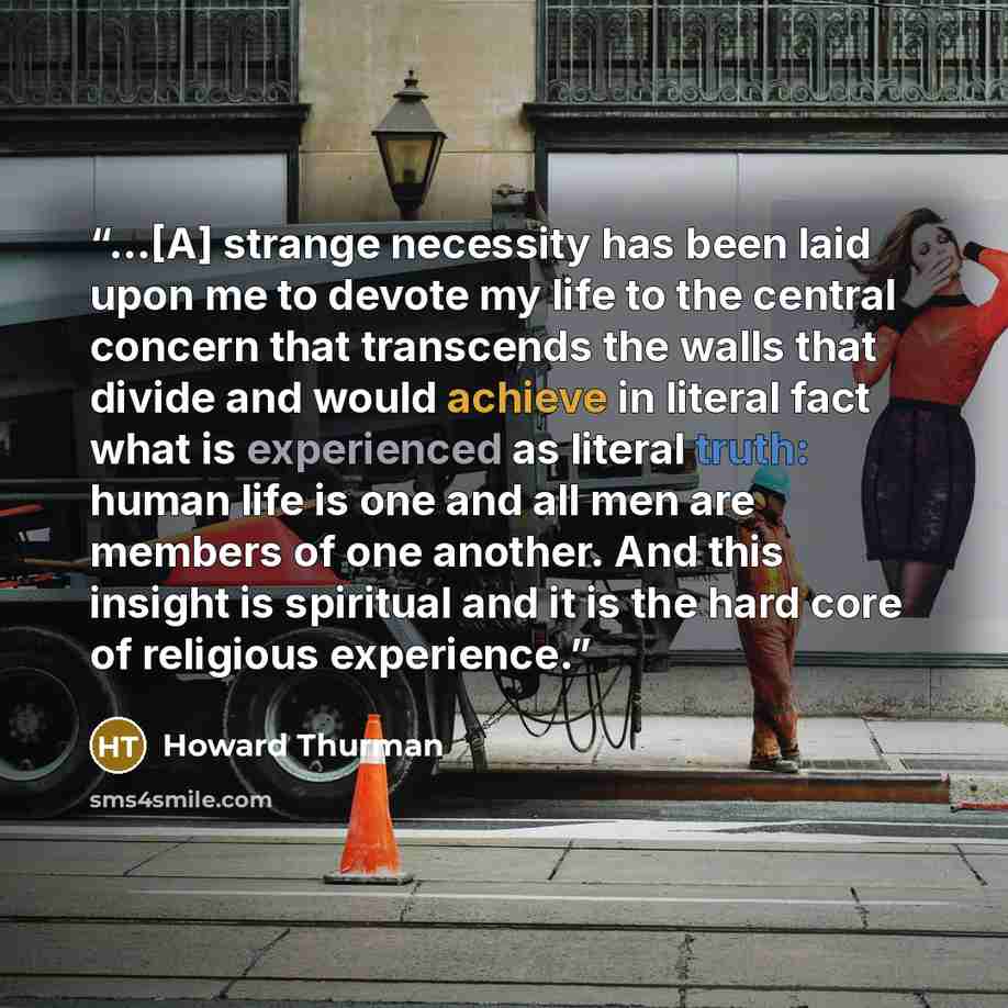 “...[A] strange necessity has been laid upon me to devote my life to the central concern that transcends the walls that divide and would achieve in literal fact what is experienced as literal truth: human life is one and all men are members of one another. And this insight is spiritual and it is…” quote by Howard Thurman