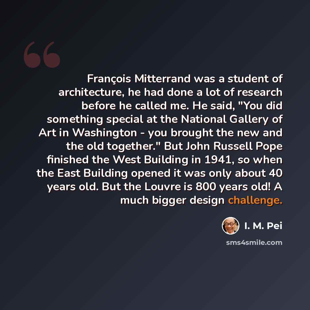 “François Mitterrand was a student of architecture, he had done a lot of research before he called me. He said, "You did something special at the National Gallery of Art in Washington - you brought the new and the old together." But John Russell Pope finished the West Building in 1941, so when the…” quote by I. M. Pei