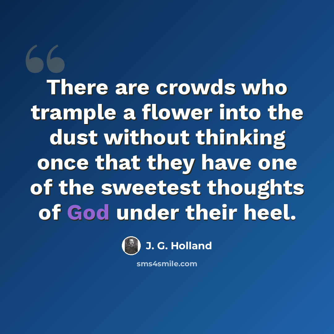 “There are crowds who trample a flower into the dust without thinking once that they have one of the sweetest thoughts of God under their heel.” quote by J. G. Holland