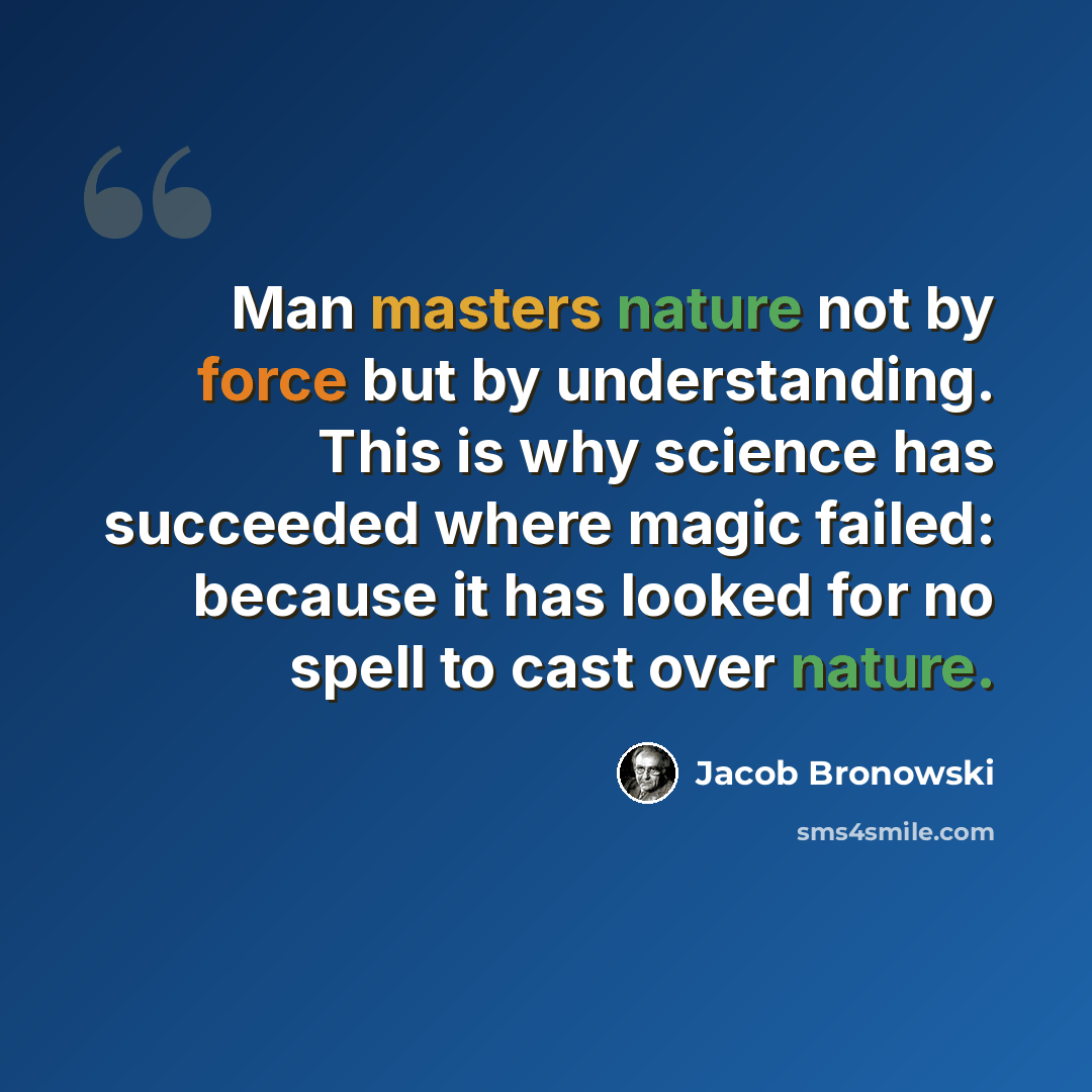 “Man masters nature not by force but by understanding. This is why science has succeeded where magic failed: because it has looked for no spell to cast over nature.” quote by Jacob Bronowski