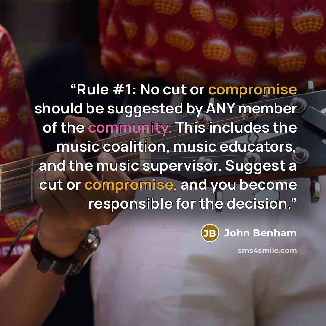 “Rule #1: No cut or compromise should be suggested by ANY member of the community. This includes the music coalition, music educators, and the music supervisor. Suggest a cut or compromise, and you become responsible for the decision.” quote by John Benham