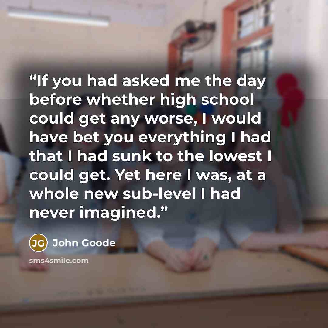 “If you had asked me the day before whether high school could get any worse, I would have bet you everything I had that I had sunk to the lowest I could get. Yet here I was, at a whole new sub-level I had never imagined.” quote by John Goode