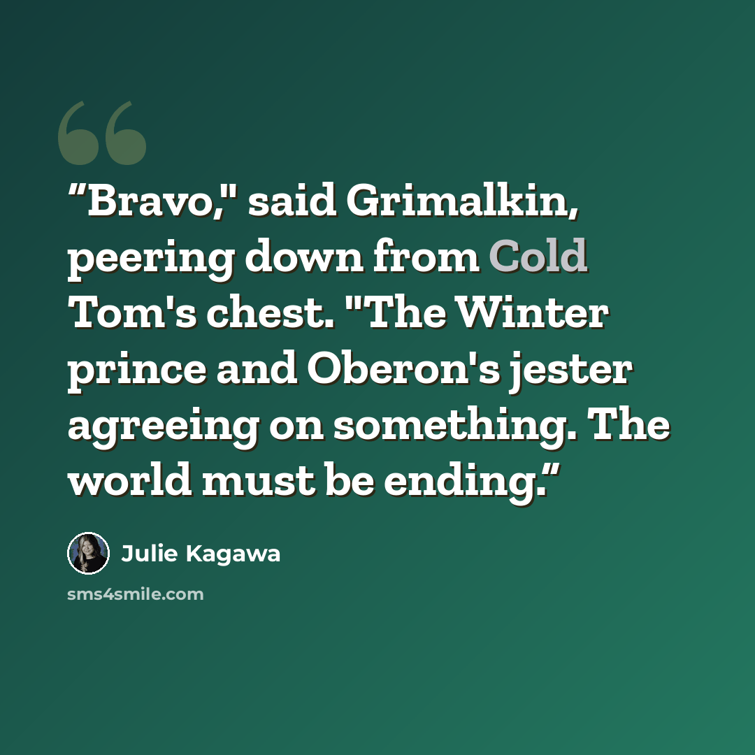 “Bravo," said Grimalkin, peering down from Cold Tom's chest. "The Winter prince and Oberon's jester agreeing on something. The world must be ending.” quote by Julie Kagawa