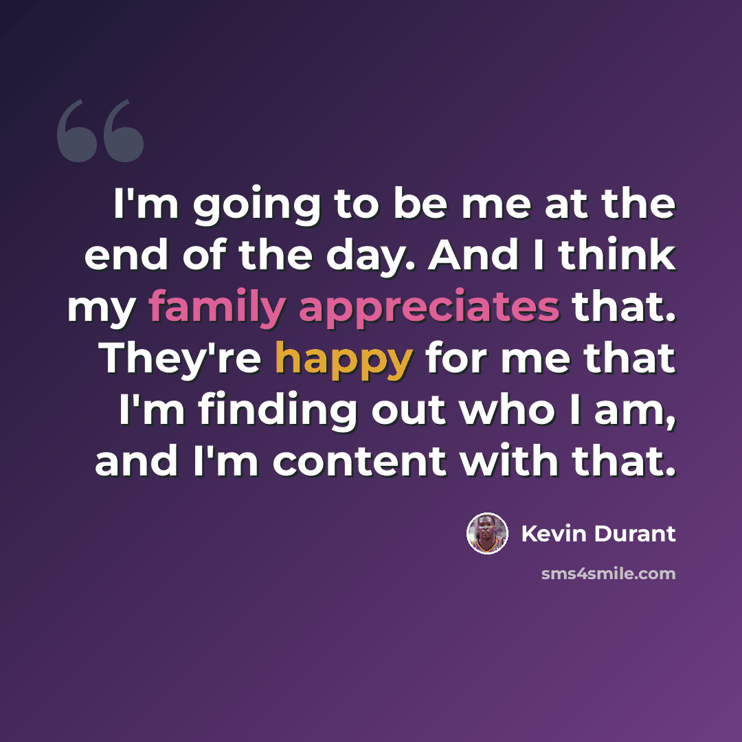“I'm going to be me at the end of the day. And I think my family appreciates that. They're happy for me that I'm finding out who I am, and I'm content with that.” quote by Kevin Durant
