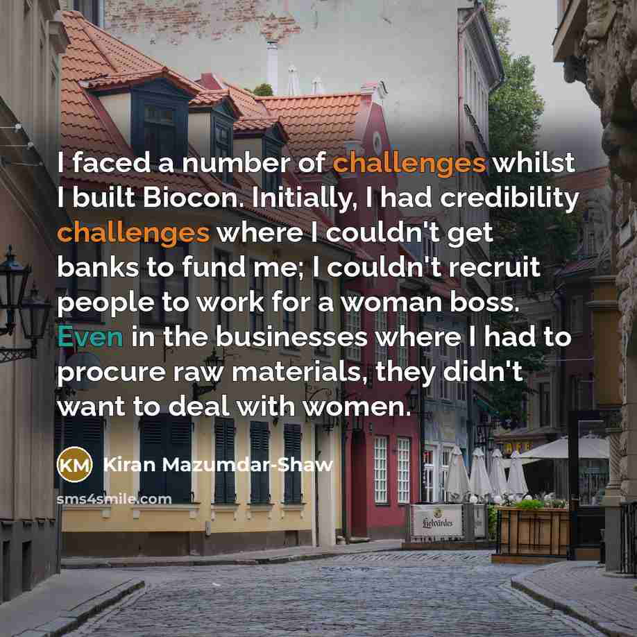 “I faced a number of challenges whilst I built Biocon. Initially, I had credibility challenges where I couldn't get banks to fund me; I couldn't recruit people to work for a woman boss. Even in the businesses where I had to procure raw materials, they didn't want to deal with women.” quote by Kiran Mazumdar-Shaw
