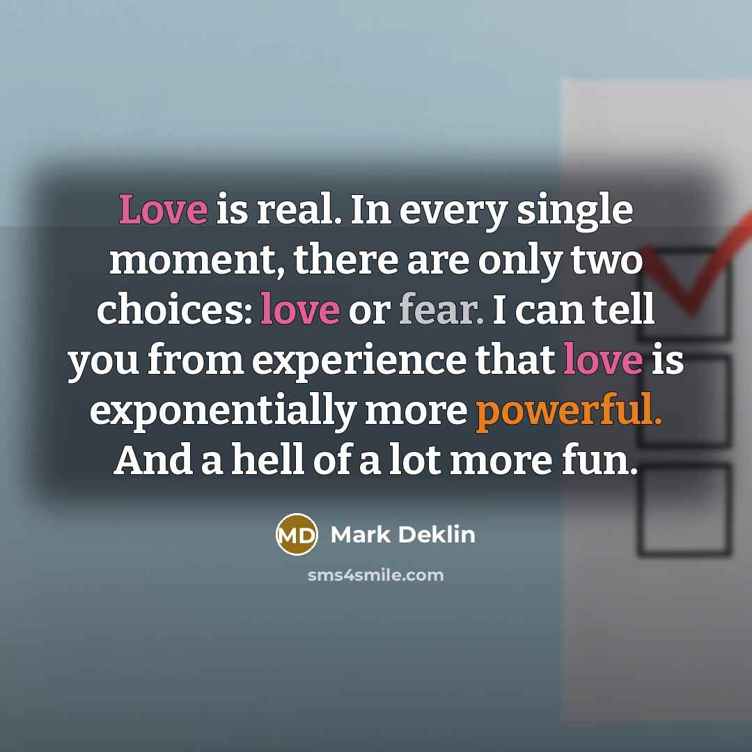 “Love is real. In every single moment, there are only two choices: love or fear. I can tell you from experience that love is exponentially more powerful. And a hell of a lot more fun.” quote by Mark Deklin
