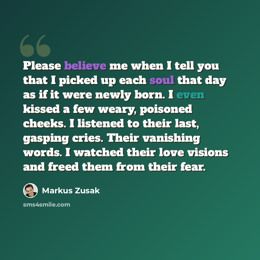 “Please believe me when I tell you that I picked up each soul that day as if it were newly born. I even kissed a few weary, poisoned cheeks. I listened to their last, gasping cries. Their vanishing words. I watched their love visions and freed them from their fear.” quote by Markus Zusak