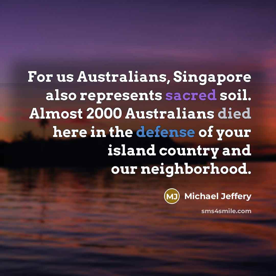 “For us Australians, Singapore also represents sacred soil. Almost 2000 Australians died here in the defense of your island country and our neighborhood.” quote by Michael Jeffery