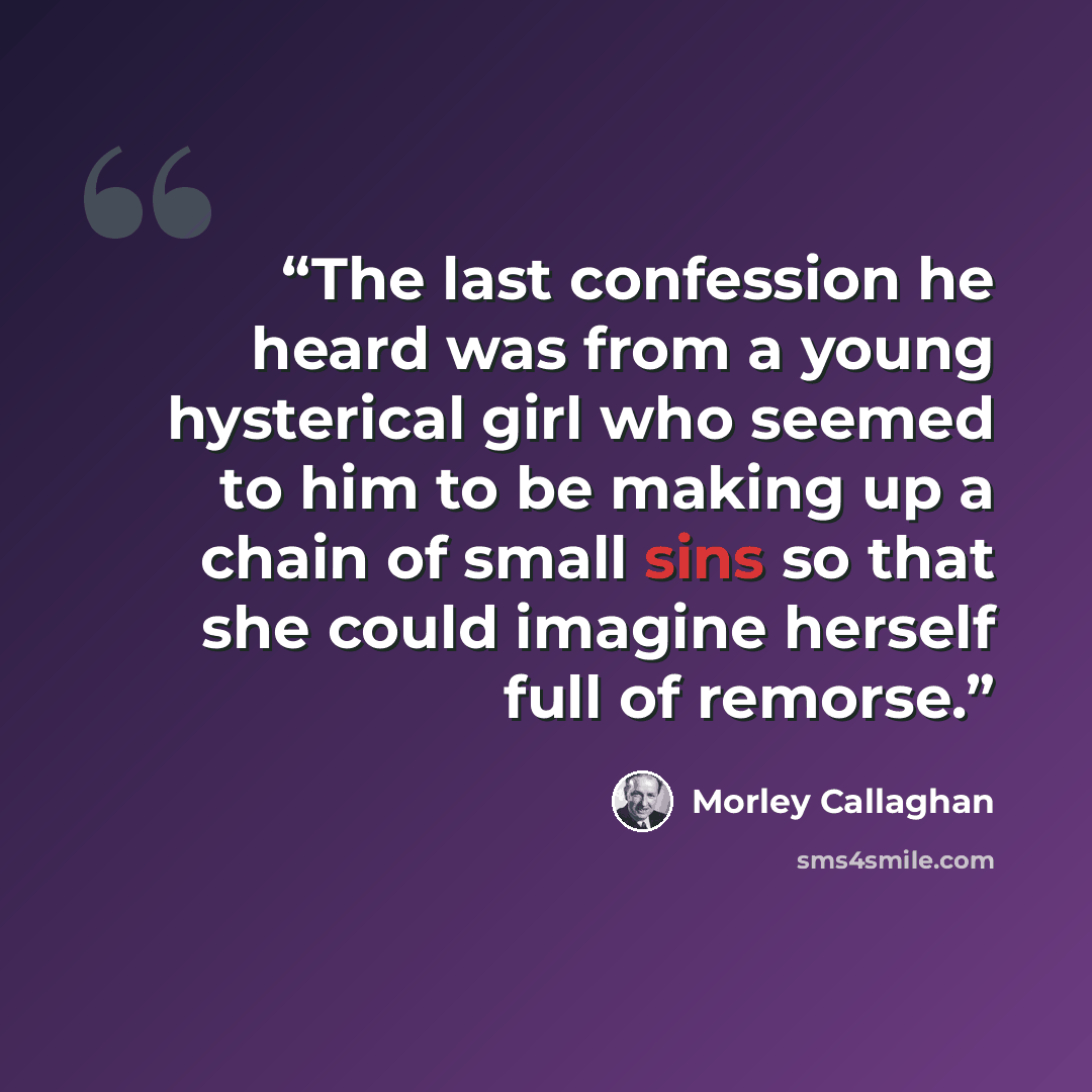 “The last confession he heard was from a young hysterical girl who seemed to him to be making up a chain of small sins so that she could imagine herself full of remorse.” quote by Morley Callaghan
