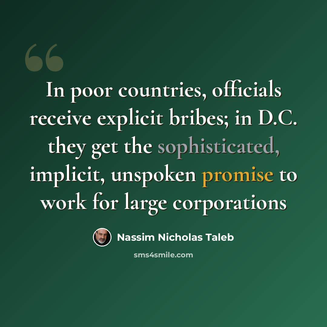 “In poor countries, officials receive explicit bribes; in D.C. they get the sophisticated, implicit, unspoken promise to work for large corporations” quote by Nassim Nicholas Taleb