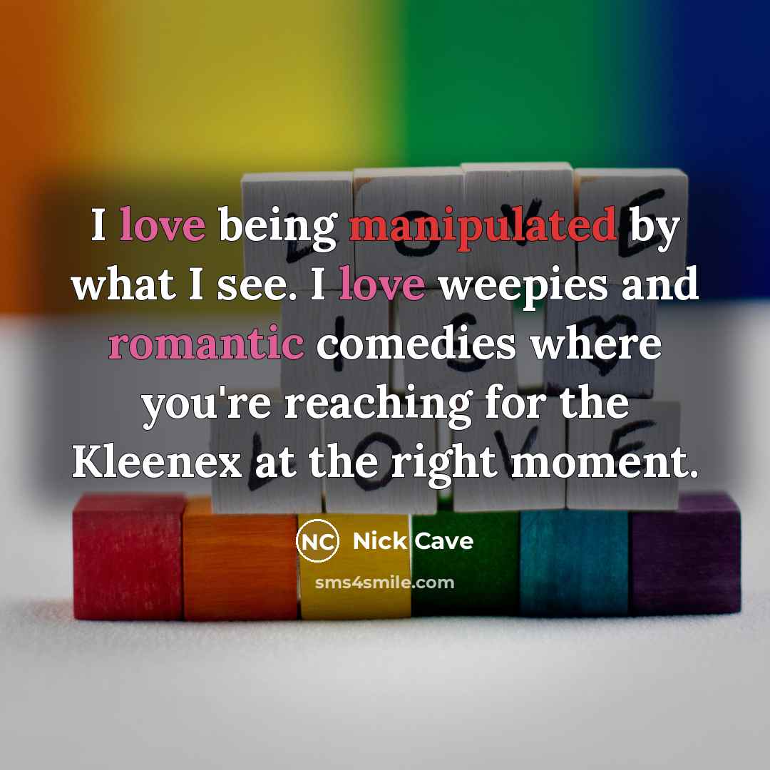 “I love being manipulated by what I see. I love weepies and romantic comedies where you're reaching for the Kleenex at the right moment.” quote by Nick Cave