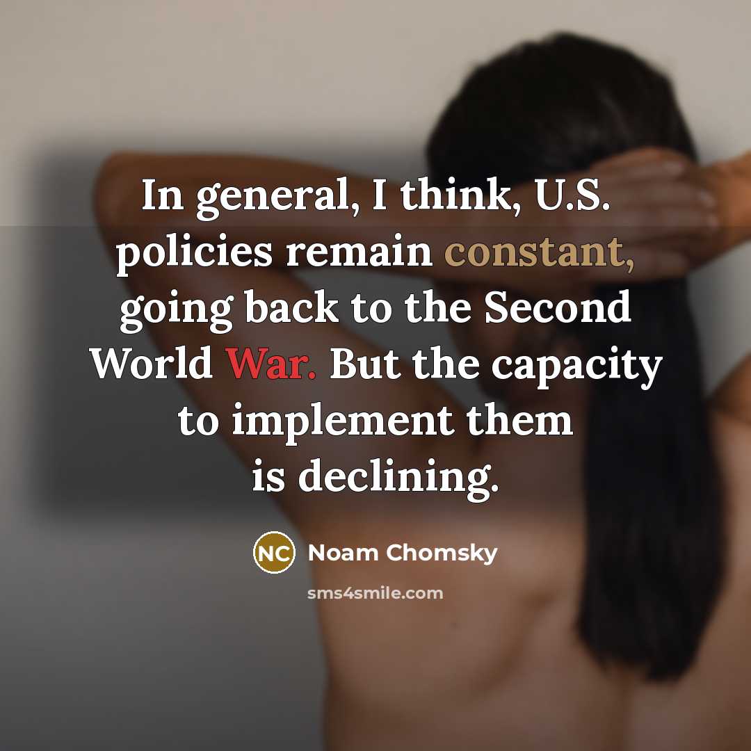“In general, I think, U.S. policies remain constant, going back to the Second World War. But the capacity to implement them is declining.” quote by Noam Chomsky