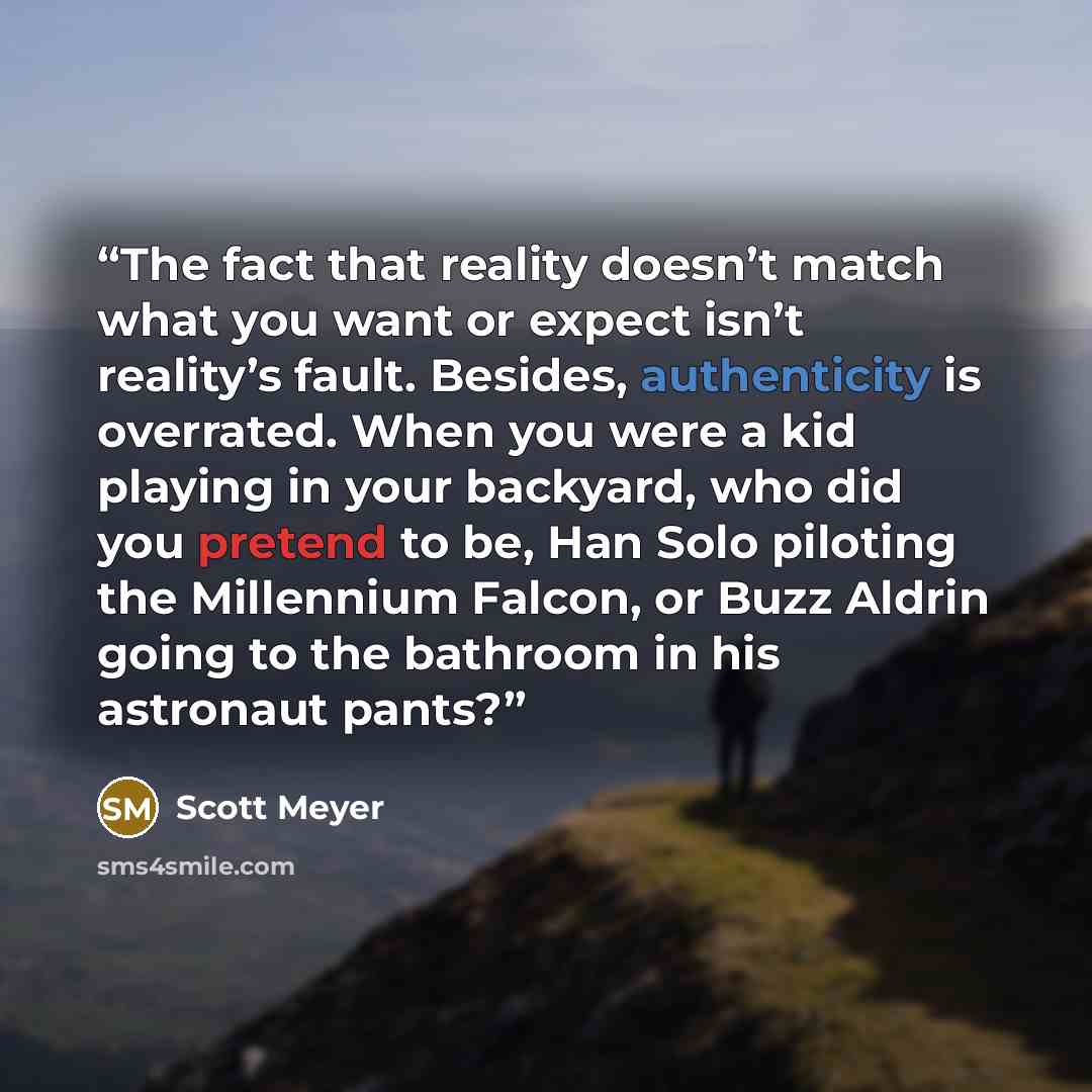 “The fact that reality doesn’t match what you want or expect isn’t reality’s fault. Besides, authenticity is overrated. When you were a kid playing in your backyard, who did you pretend to be, Han Solo piloting the Millennium Falcon, or Buzz Aldrin going to the bathroom in his astronaut pants?” quote by Scott Meyer