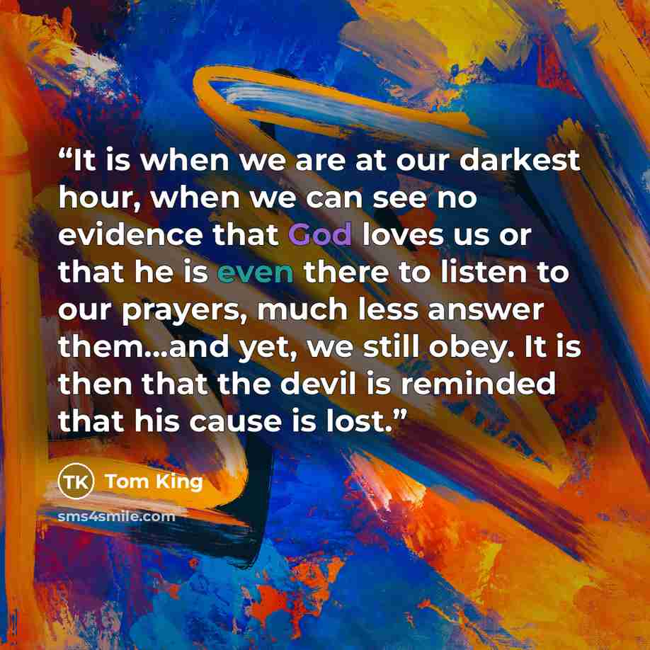 “It is when we are at our darkest hour, when we can see no evidence that God loves us or that he is even there to listen to our prayers, much less answer them...and yet, we still obey. It is then that the devil is reminded that his cause is lost.” quote by Tom King