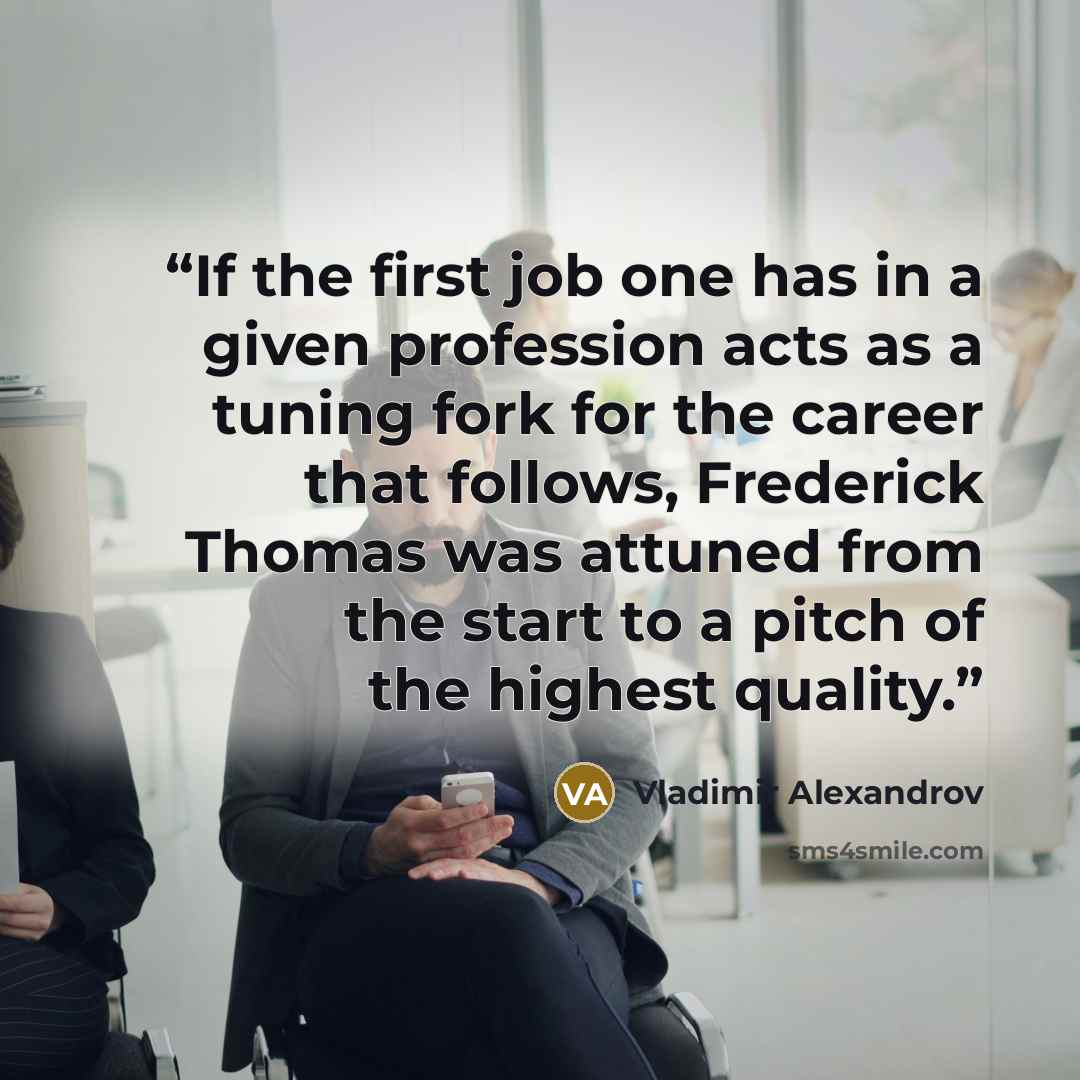 “If the first job one has in a given profession acts as a tuning fork for the career that follows, Frederick Thomas was attuned from the start to a pitch of the highest quality.” quote by Vladimir Alexandrov