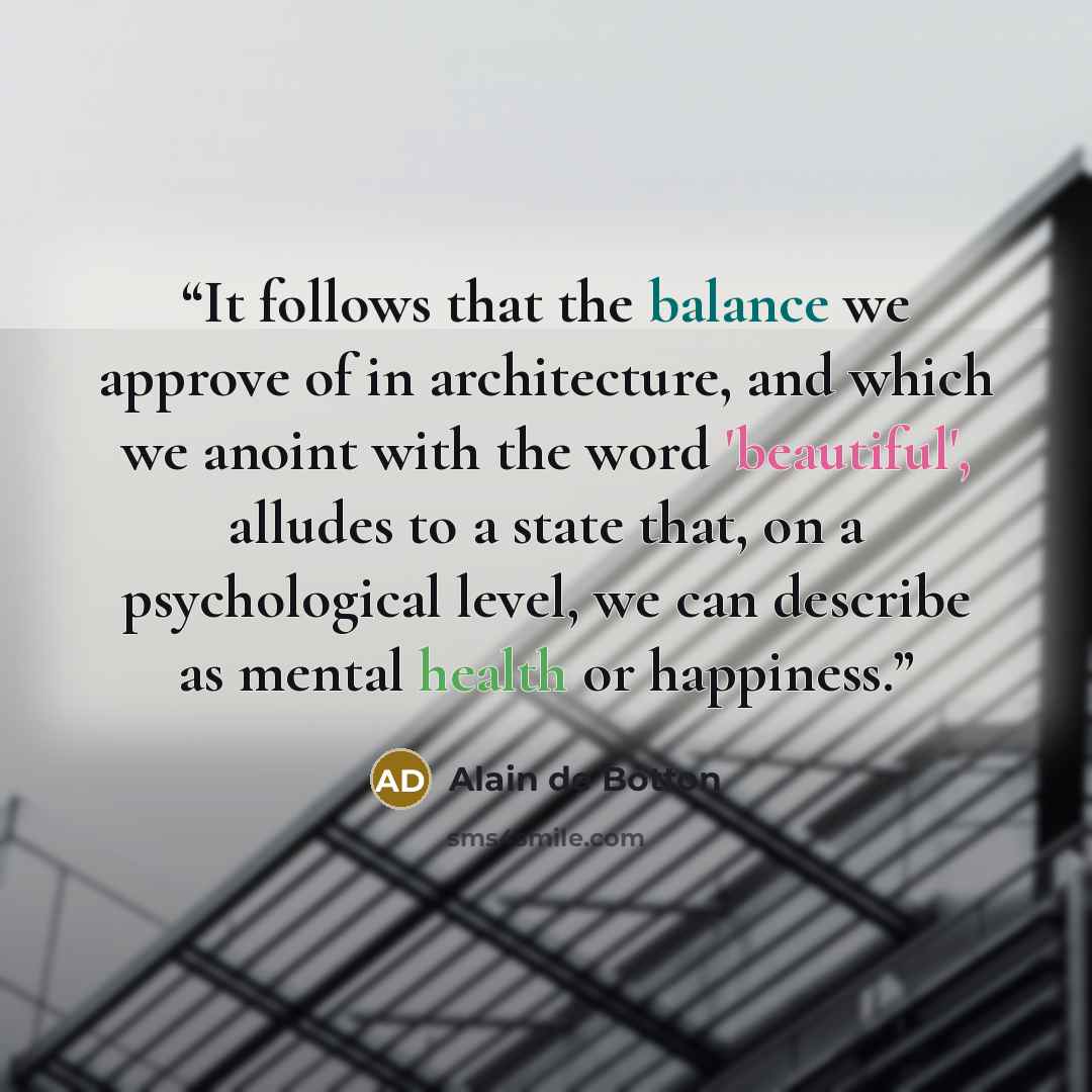 “It follows that the balance we approve of in architecture, and which we anoint with the word 'beautiful', alludes to a state that, on a psychological level, we can describe as mental health or happiness.” quote by Alain de Botton