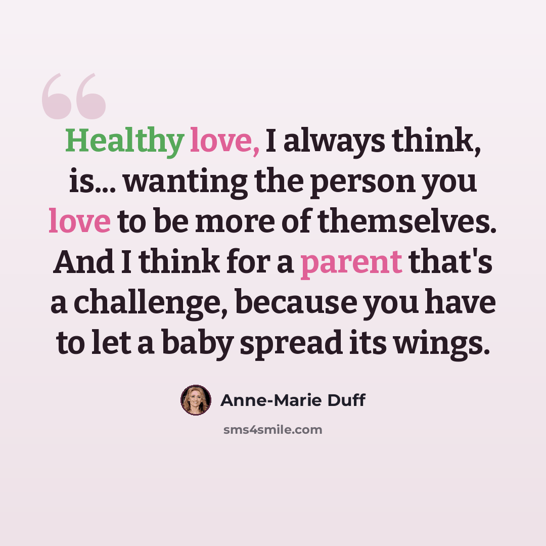 “Healthy love, I always think, is... wanting the person you love to be more of themselves. And I think for a parent that's a challenge, because you have to let a baby spread its wings.” quote by Anne-Marie Duff