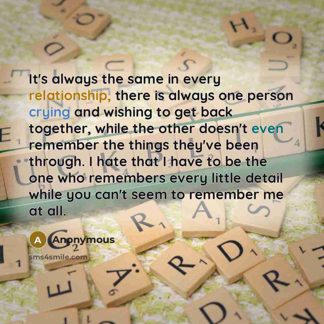 “It's always the same in every relationship, there is always one person crying and wishing to get back together, while the other doesn't even remember the things they've been through. I hate that I have to be the one who remembers every little detail while you can't seem to remember me at all.” quote by Anonymous