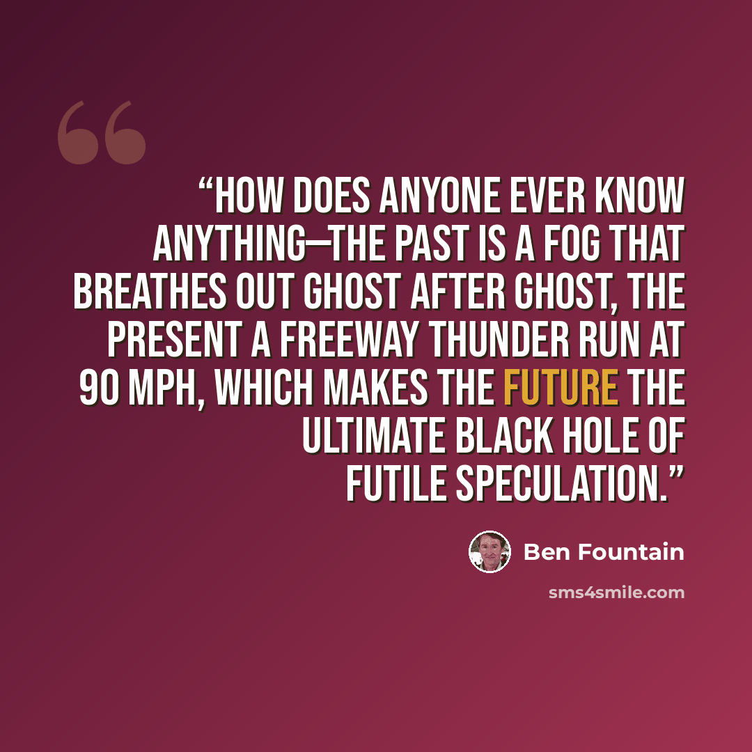 “How does anyone ever know anything—the past is a fog that breathes out ghost after ghost, the present a freeway thunder run at 90 mph, which makes the future the ultimate black hole of futile speculation.” quote by Ben Fountain