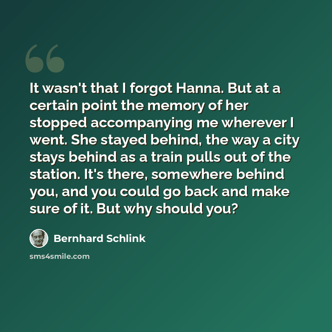 “It wasn't that I forgot Hanna. But at a certain point the memory of her stopped accompanying me wherever I went. She stayed behind, the way a city stays behind as a train pulls out of the station. It's there, somewhere behind you, and you could go back and make sure of it. But why should you?” quote by Bernhard Schlink