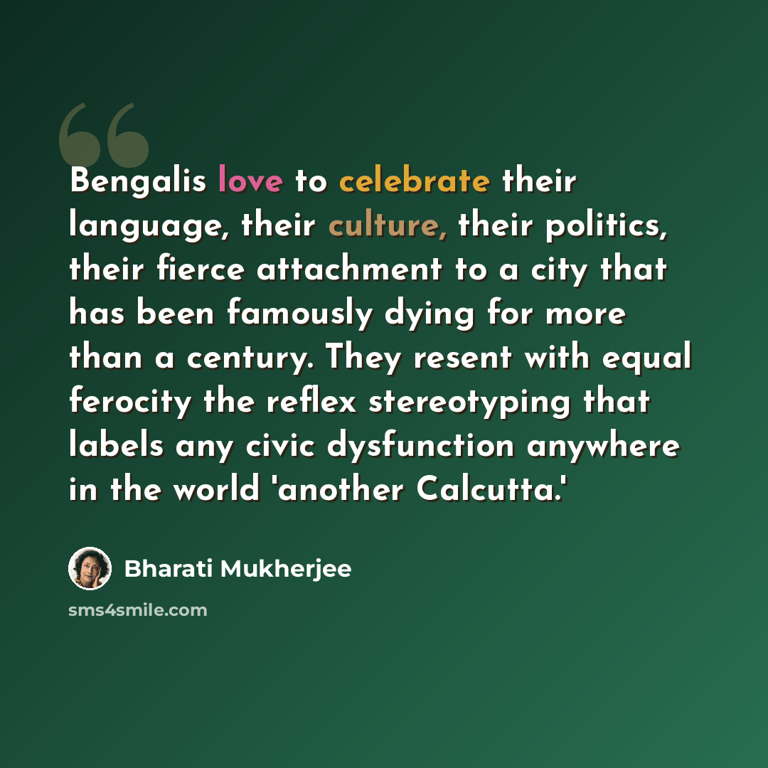 “Bengalis love to celebrate their language, their culture, their politics, their fierce attachment to a city that has been famously dying for more than a century. They resent with equal ferocity the reflex stereotyping that labels any civic dysfunction anywhere in the world 'another Calcutta.'” quote by Bharati Mukherjee