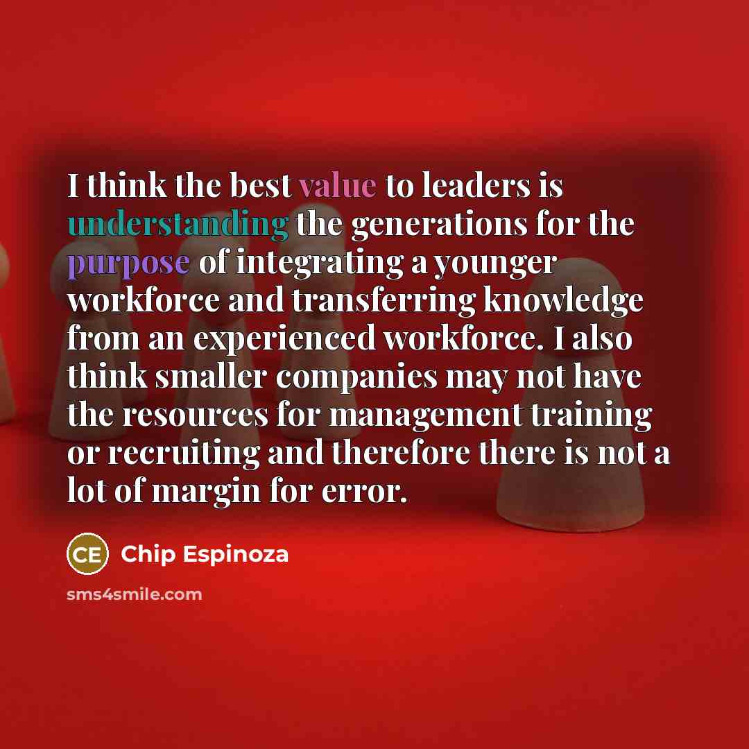 “I think the best value to leaders is understanding the generations for the purpose of integrating a younger workforce and transferring knowledge from an experienced workforce. I also think smaller companies may not have the resources for management training or recruiting and therefore there is not…” quote by Chip Espinoza