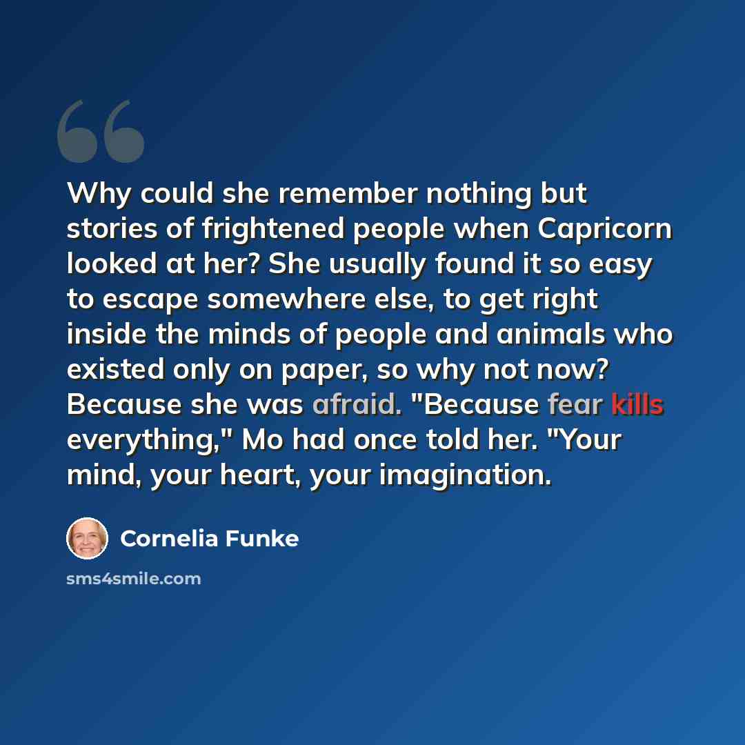 “Why could she remember nothing but stories of frightened people when Capricorn looked at her? She usually found it so easy to escape somewhere else, to get right inside the minds of people and animals who existed only on paper, so why not now? Because she was afraid. "Because fear kills…” quote by Cornelia Funke