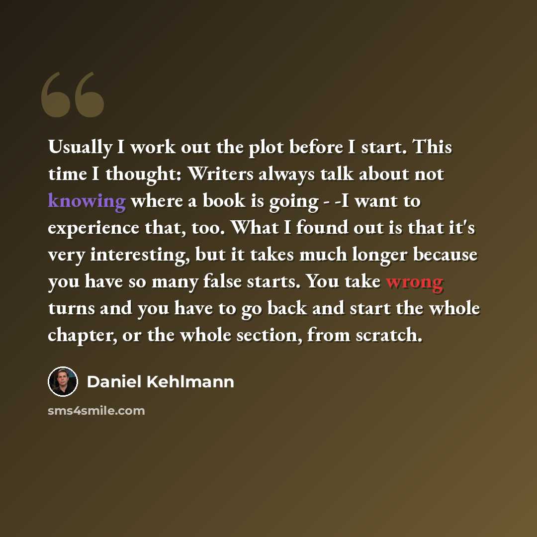 “Usually I work out the plot before I start. This time I thought: Writers always talk about not knowing where a book is going - -I want to experience that, too. What I found out is that it's very interesting, but it takes much longer because you have so many false starts. You take wrong turns and…” quote by Daniel Kehlmann