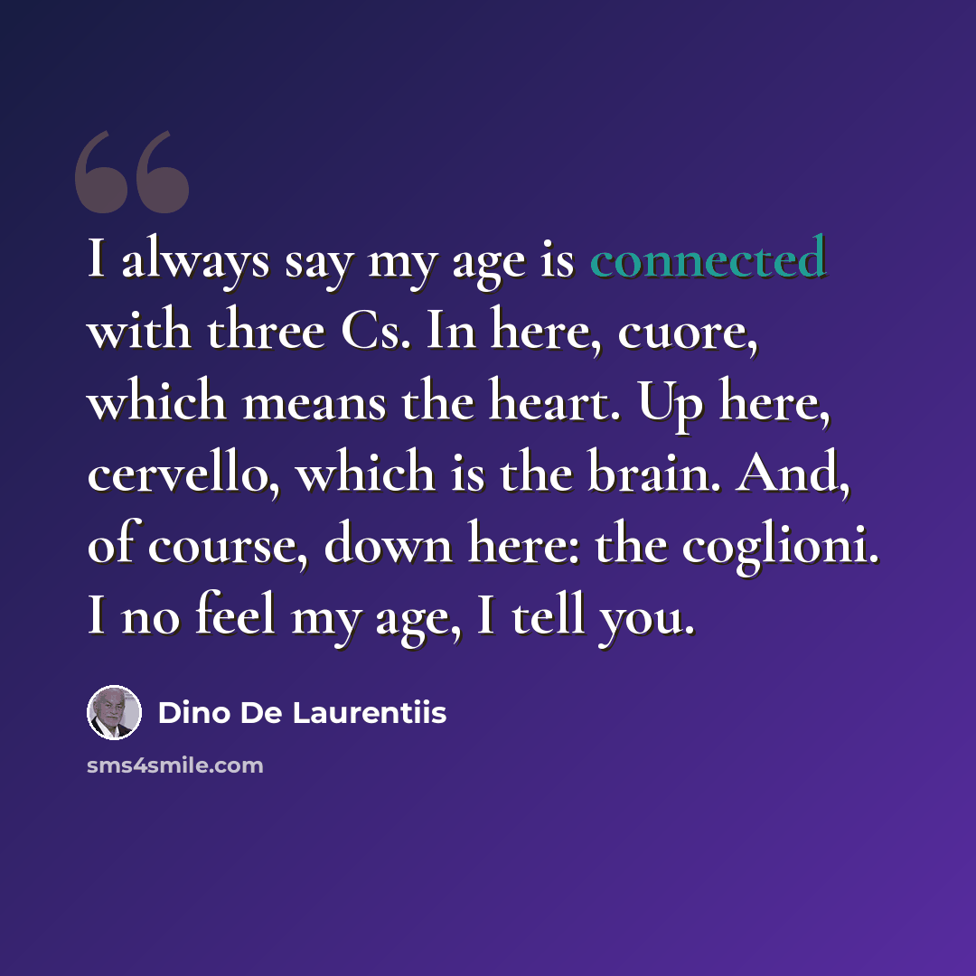 “I always say my age is connected with three Cs. In here, cuore, which means the heart. Up here, cervello, which is the brain. And, of course, down here: the coglioni. I no feel my age, I tell you.” quote by Dino De Laurentiis
