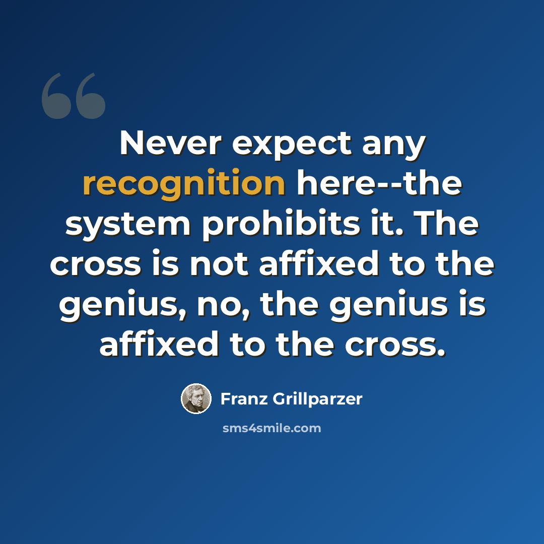“Never expect any recognition here--the system prohibits it. The cross is not affixed to the genius, no, the genius is affixed to the cross.” quote by Franz Grillparzer