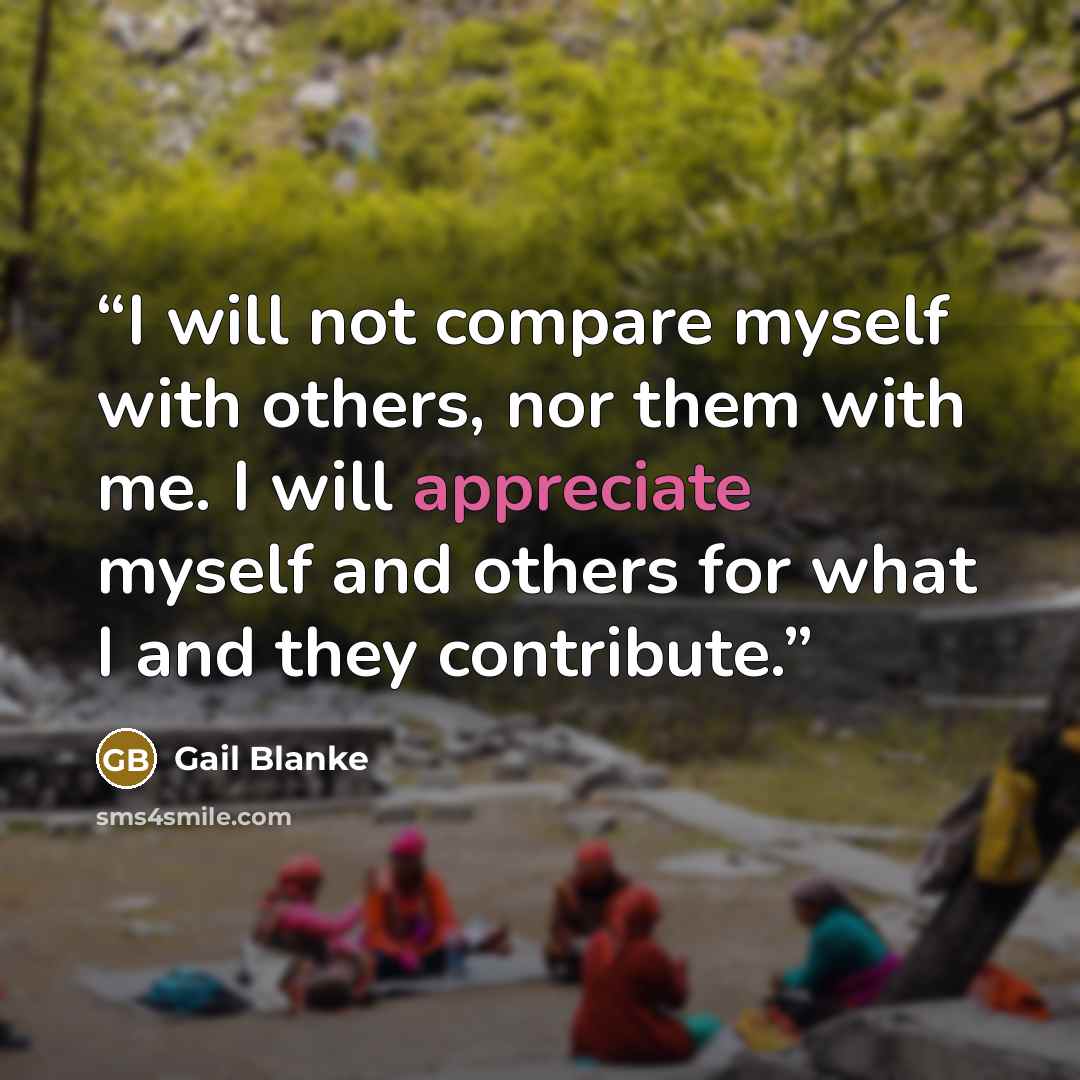 “I will not compare myself with others, nor them with me. I will appreciate myself and others for what I and they contribute.” quote by Gail Blanke