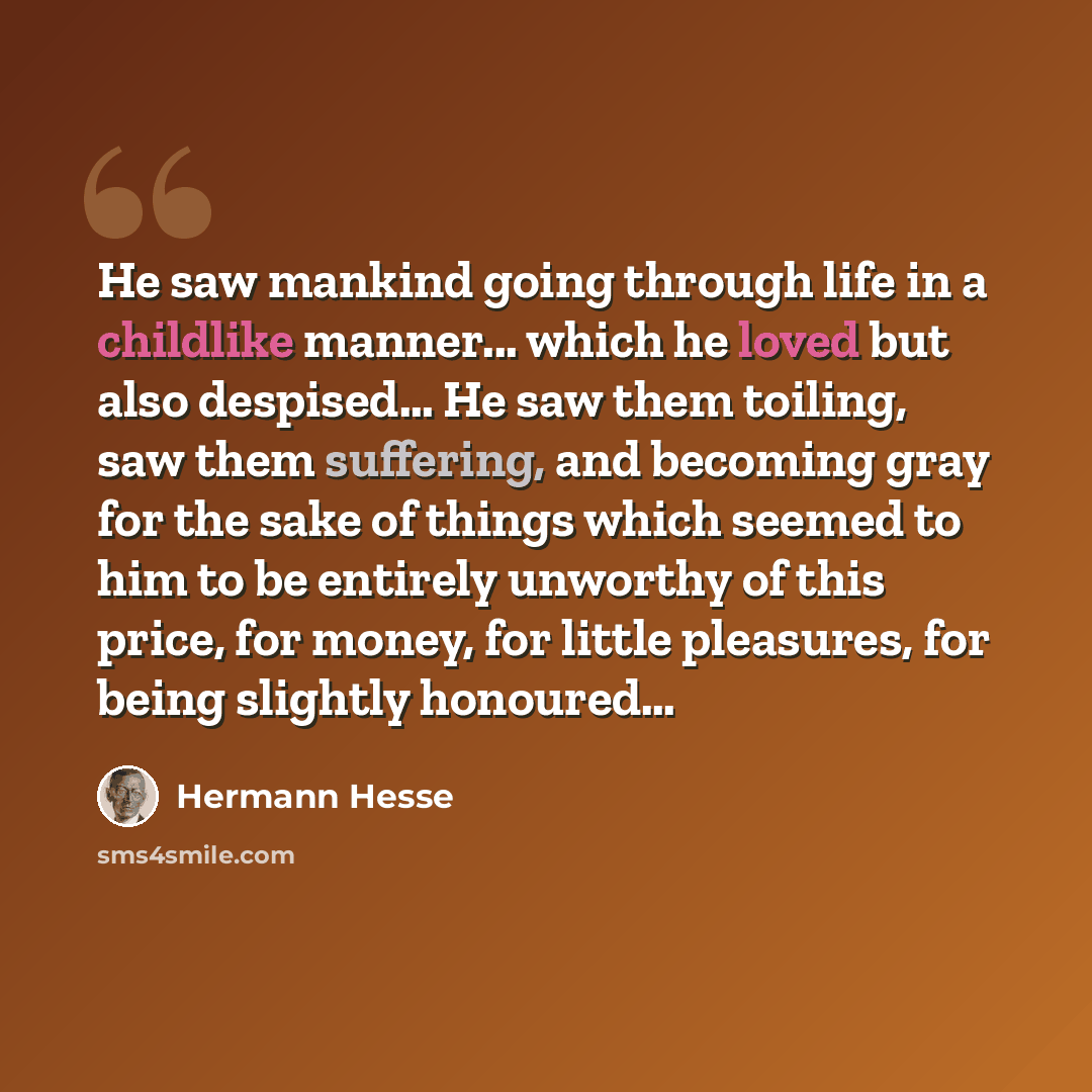 “He saw mankind going through life in a childlike manner... which he loved but also despised… He saw them toiling, saw them suffering, and becoming gray for the sake of things which seemed to him to be entirely unworthy of this price, for money, for little pleasures, for being slightly honoured…” quote by Hermann Hesse