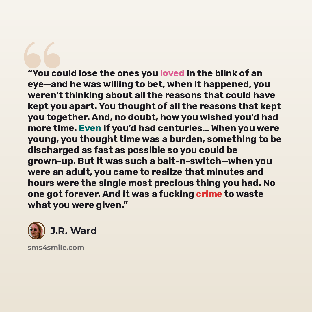 “You could lose the ones you loved in the blink of an eye—and he was willing to bet, when it happened, you weren’t thinking about all the reasons that could have kept you apart. You thought of all the reasons that kept you together. And, no doubt, how you wished you’d had more time. Even if you’d…” quote by J.R. Ward