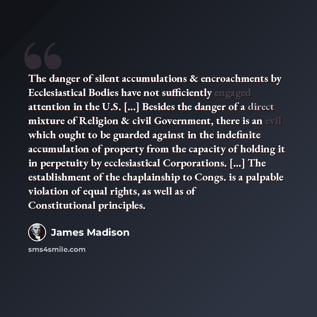 “The danger of silent accumulations & encroachments by Ecclesiastical Bodies have not sufficiently engaged attention in the U.S. [...] Besides the danger of a direct mixture of Religion & civil Government, there is an evil which ought to be guarded against in the indefinite accumulation of property…” quote by James Madison