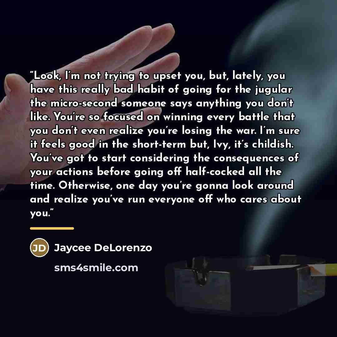 “Look, I’m not trying to upset you, but, lately, you have this really bad habit of going for the jugular the micro-second someone says anything you don’t like. You’re so focused on winning every battle that you don’t even realize you’re losing the war. I’m sure it feels good in the short-term but…” quote by Jaycee DeLorenzo