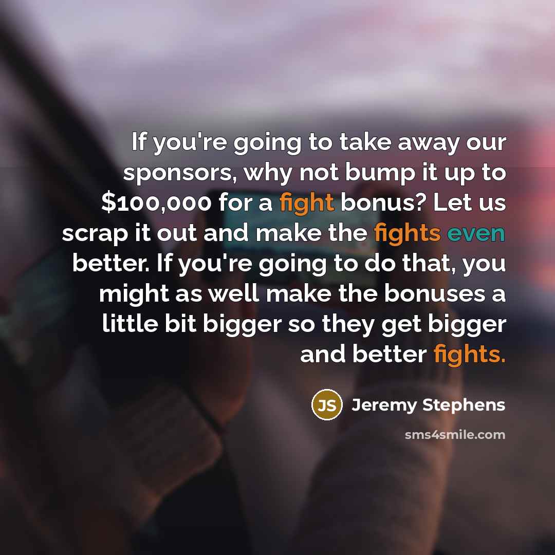 “If you're going to take away our sponsors, why not bump it up to $100,000 for a fight bonus? Let us scrap it out and make the fights even better. If you're going to do that, you might as well make the bonuses a little bit bigger so they get bigger and better fights.” quote by Jeremy Stephens