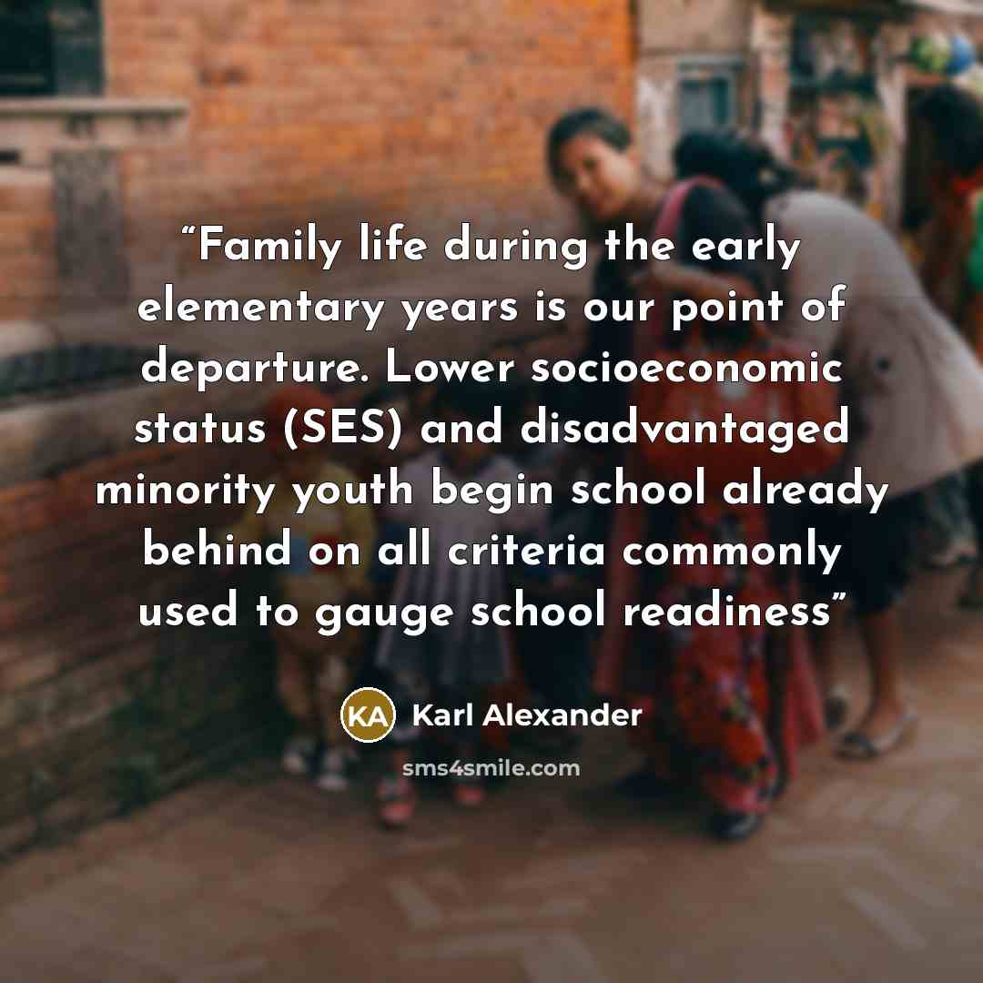 “Family life during the early elementary years is our point of departure. Lower socioeconomic status (SES) and disadvantaged minority youth begin school already behind on all criteria commonly used to gauge school readiness” quote by Karl Alexander