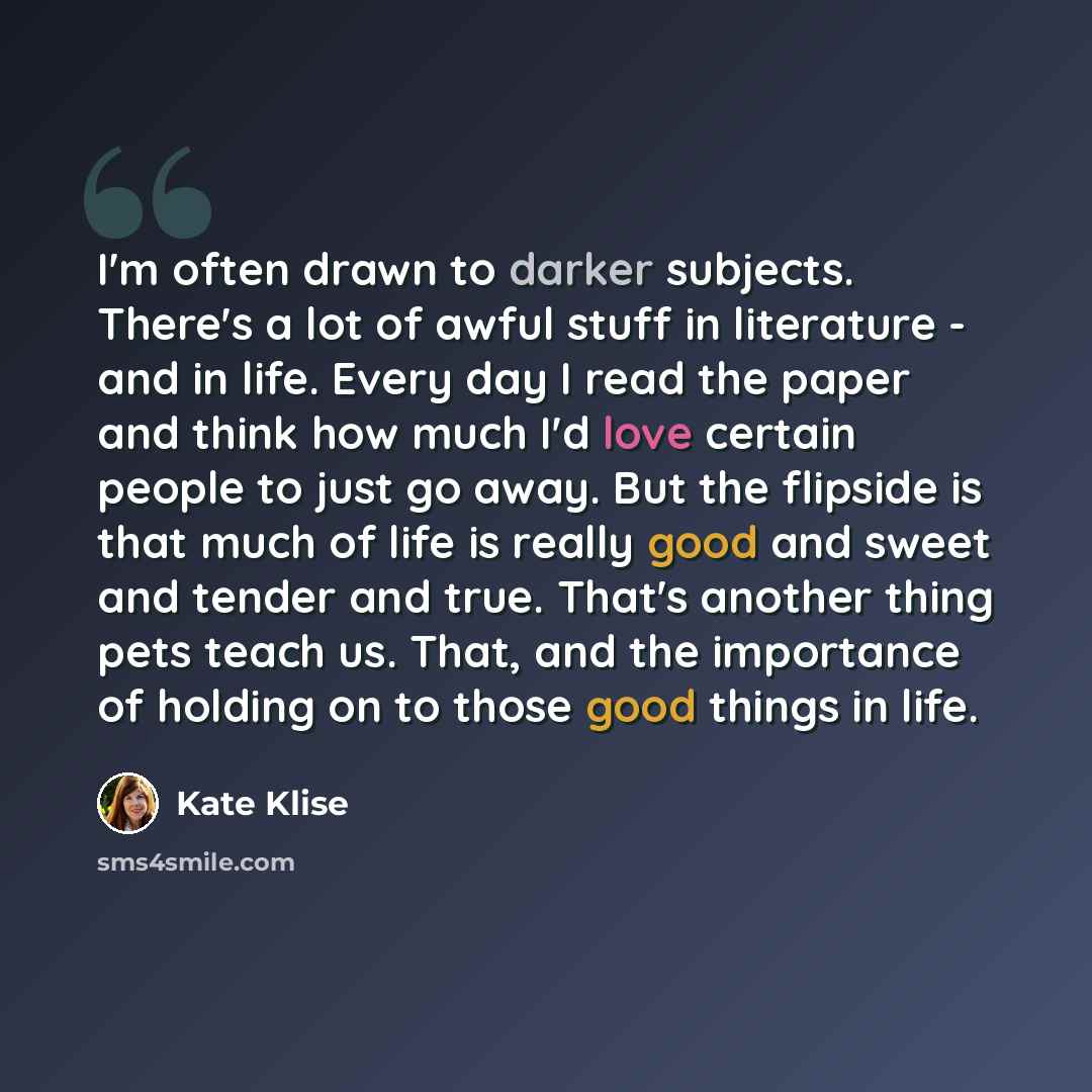 “I'm often drawn to darker subjects. There's a lot of awful stuff in literature - and in life. Every day I read the paper and think how much I'd love certain people to just go away. But the flipside is that much of life is really good and sweet and tender and true. That's another thing pets teach…” quote by Kate Klise