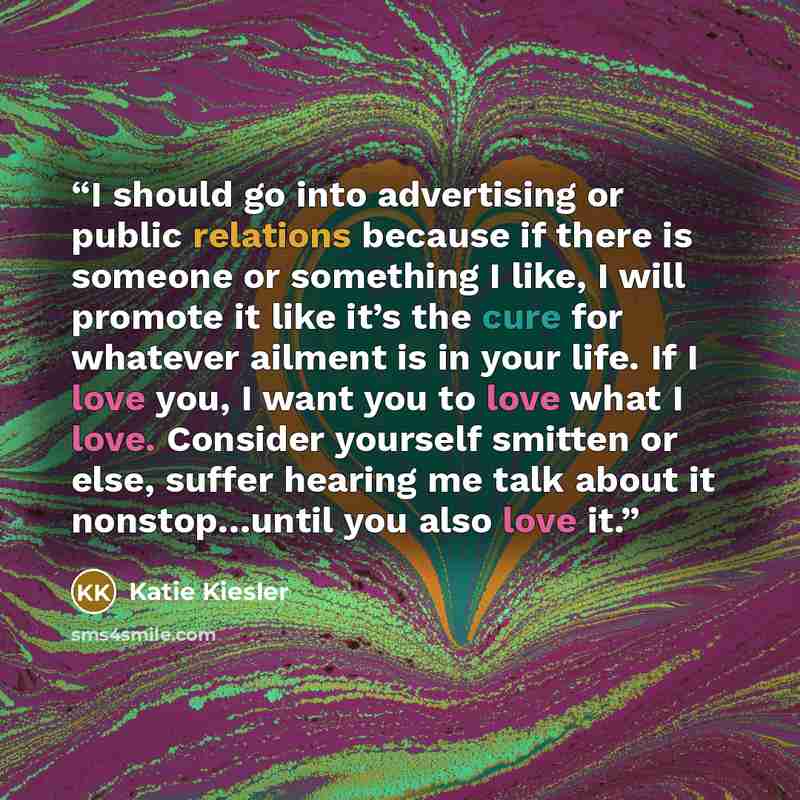 “I should go into advertising or public relations because if there is someone or something I like, I will promote it like it’s the cure for whatever ailment is in your life. If I love you, I want you to love what I love. Consider yourself smitten or else, suffer hearing me talk about it…” quote by Katie Kiesler