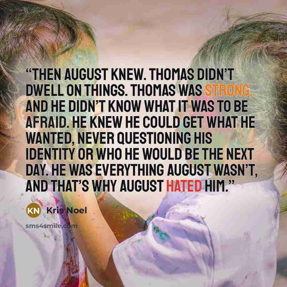 “Then August knew. Thomas didn’t dwell on things. Thomas was strong, and he didn’t know what it was to be afraid. He knew he could get what he wanted, never questioning his identity or who he would be the next day. He was everything August wasn’t, and that’s why August hated him.” quote by Kris Noel