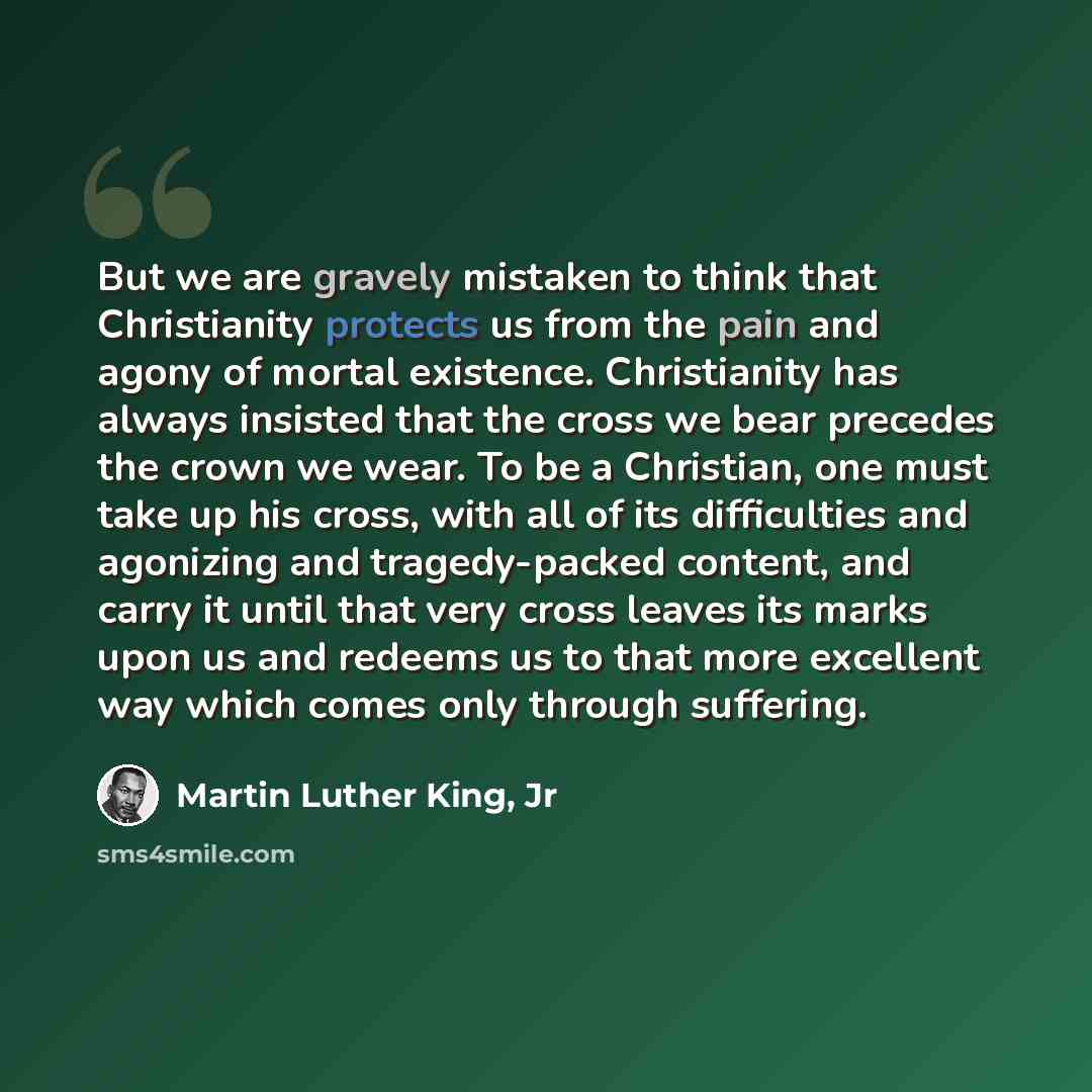 “But we are gravely mistaken to think that Christianity protects us from the pain and agony of mortal existence. Christianity has always insisted that the cross we bear precedes the crown we wear. To be a Christian, one must take up his cross, with all of its difficulties and agonizing and…” quote by Martin Luther King, Jr